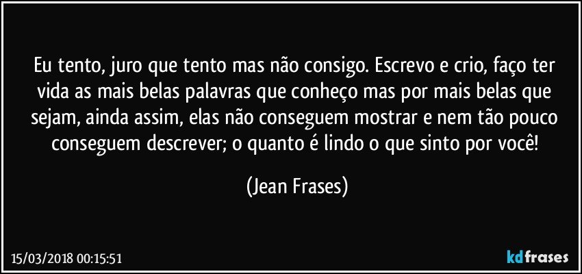 Eu tento, juro que tento mas não consigo. Escrevo e crio, faço ter vida as mais belas palavras que conheço mas por mais belas que sejam, ainda assim, elas não conseguem mostrar e nem tão pouco conseguem descrever; o quanto é lindo o que sinto por você! (Jean Frases)