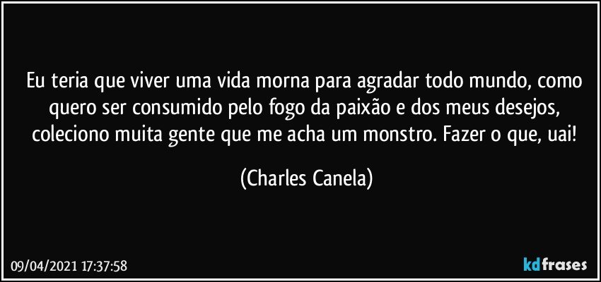 Eu teria que viver uma vida morna para agradar todo mundo, como quero ser consumido pelo fogo da paixão e dos meus desejos, coleciono muita gente que me acha um monstro. Fazer o que, uai! (Charles Canela)