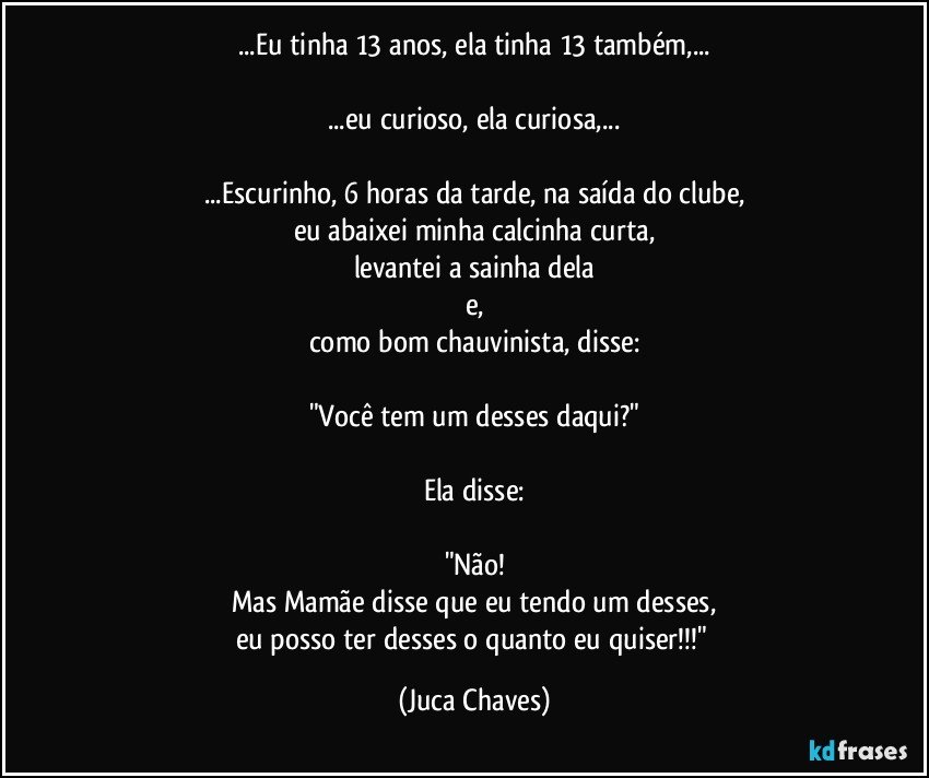 ...Eu tinha 13 anos, ela tinha 13 também,...

...eu curioso, ela curiosa,...

...Escurinho, 6 horas da tarde, na saída do clube,
eu abaixei minha calcinha curta,
levantei a sainha dela
e,
como bom chauvinista, disse:

"Você tem um desses daqui?"

Ela disse:

"Não!
Mas Mamãe disse que eu tendo um desses,
eu posso ter desses o quanto eu quiser!!!" (Juca Chaves)