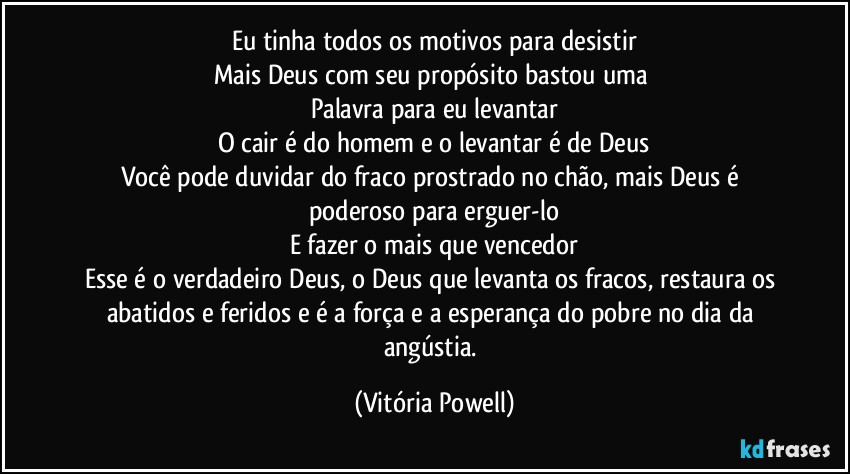 Eu tinha todos os motivos para desistir
Mais Deus com seu propósito bastou uma 
Palavra para eu levantar
O cair é do homem e o levantar é de Deus
Você pode duvidar do fraco prostrado no chão, mais Deus é poderoso para erguer-lo
E fazer o mais que vencedor
Esse é o verdadeiro Deus, o Deus que levanta os fracos, restaura os abatidos e feridos e é a força e a esperança do pobre no dia da angústia. (Vitória Powell)