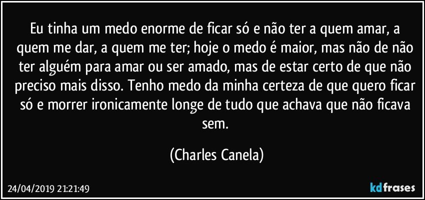 Eu tinha um medo enorme de ficar só e não ter a quem amar, a quem me dar, a quem me ter; hoje o medo é maior, mas não de não ter alguém para amar ou ser amado, mas de estar certo de que não preciso mais disso. Tenho medo da minha certeza de que quero ficar só e morrer ironicamente longe de tudo que achava que não ficava sem. (Charles Canela)