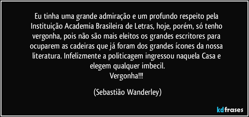 Eu tinha uma grande admiração e um profundo respeito pela Instituição Academia Brasileira de Letras, hoje, porém, só tenho vergonha, pois não são mais eleitos os grandes escritores para ocuparem as cadeiras que já foram dos grandes ícones da nossa literatura. Infelizmente a politicagem ingressou naquela Casa e elegem qualquer imbecil.
Vergonha!!! (Sebastião Wanderley)