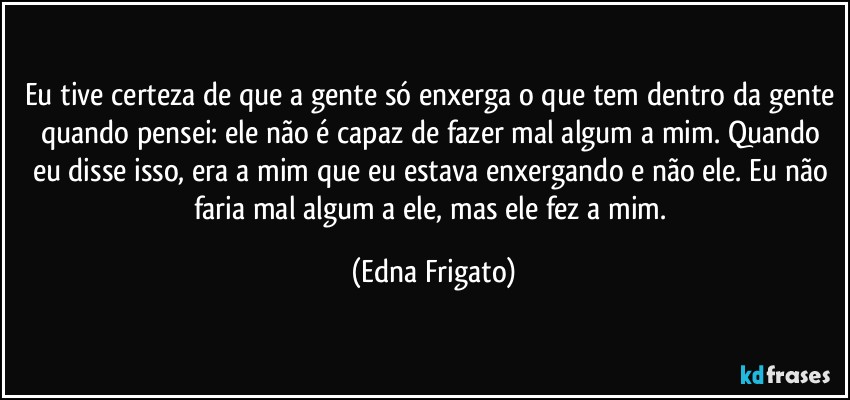 Eu tive certeza de que a gente só enxerga o que tem dentro da gente quando pensei: ele não é capaz de fazer mal algum a mim. Quando eu disse isso, era a mim que eu estava enxergando e não ele. Eu não faria mal algum a ele, mas ele fez a mim. (Edna Frigato)