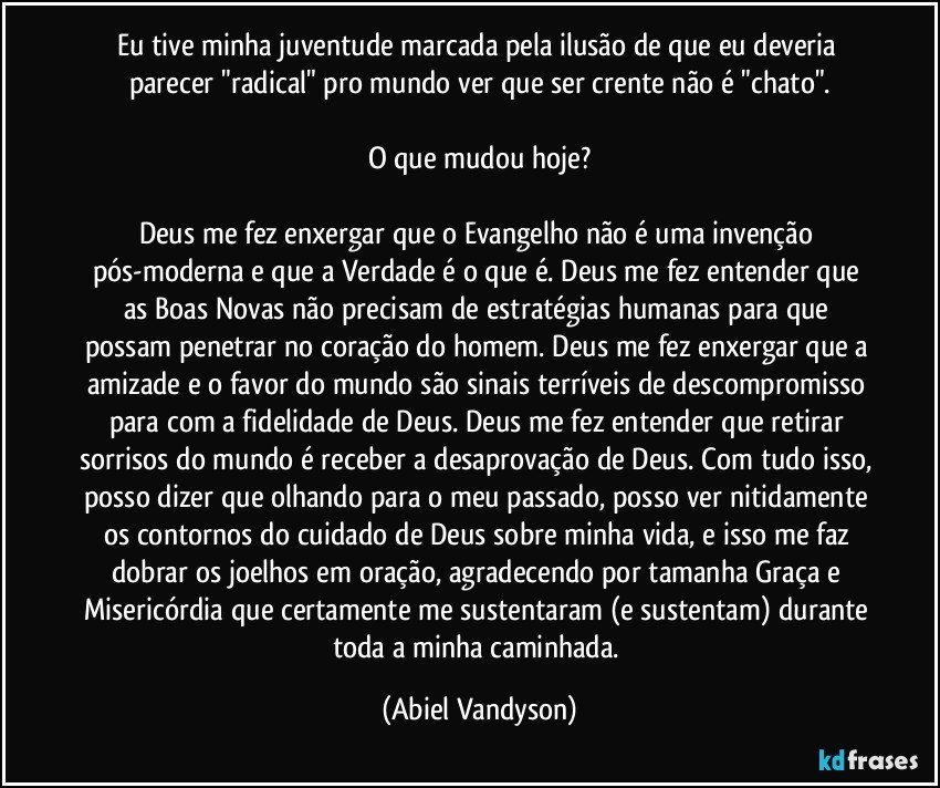 Eu tive minha juventude marcada pela ilusão de que eu deveria parecer "radical" pro mundo ver que ser crente não é "chato".

O que mudou hoje?

Deus me fez enxergar que o Evangelho não é uma invenção pós-moderna e que a Verdade é o que é. Deus me fez entender que as Boas Novas não precisam de estratégias humanas para que possam penetrar no coração do homem. Deus me fez enxergar que a amizade e o favor do mundo são sinais terríveis de descompromisso para com a fidelidade de Deus. Deus me fez entender que retirar sorrisos do mundo é receber a desaprovação de Deus. Com tudo isso, posso dizer que olhando para o meu passado, posso ver nitidamente os contornos do cuidado de Deus sobre minha vida, e isso me faz dobrar os joelhos em oração, agradecendo por tamanha Graça e Misericórdia que certamente me sustentaram (e sustentam) durante toda a minha caminhada. (Abiel Vandyson)