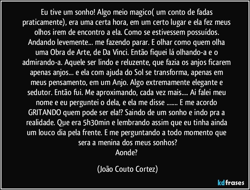 Eu tive um sonho! Algo meio magico( um conto de fadas praticamente), era uma certa hora, em um certo lugar e ela fez meus olhos irem de encontro a ela. Como se estivessem possuídos. Andando levemente... me fazendo parar. E olhar como quem olha uma Obra de Arte, de Da Vinci. Então fiquei lá olhando-a e o admirando-a. Aquele ser lindo e reluzente, que fazia os anjos ficarem apenas anjos... e ela com ajuda do Sol se transforma, apenas em meus pensamento, em um Anjo. Algo extremamente elegante e sedutor. Então fui. Me aproximando, cada vez mais... Ai falei meu nome e eu perguntei o dela, e ela me disse ... E me acordo GRITANDO quem pode ser ela!? Saindo de um sonho e indo pra a realidade. Que era 5h30min e lembrando assim que eu tinha ainda um louco dia pela frente. E me perguntando a todo momento que sera a menina dos meus sonhos?
Aonde? (João Couto Cortez)