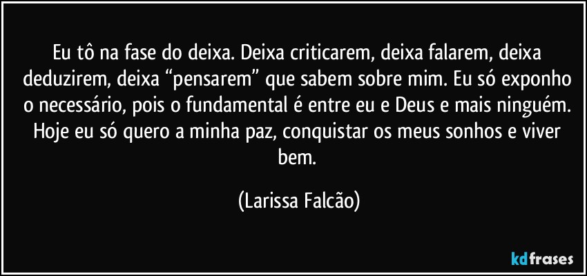 Eu tô na fase do deixa. Deixa criticarem, deixa falarem, deixa deduzirem, deixa “pensarem” que sabem sobre mim. Eu só exponho o necessário, pois o fundamental é entre eu e Deus e mais ninguém. Hoje eu só quero a minha paz, conquistar os meus sonhos e viver bem. (Larissa Falcão)