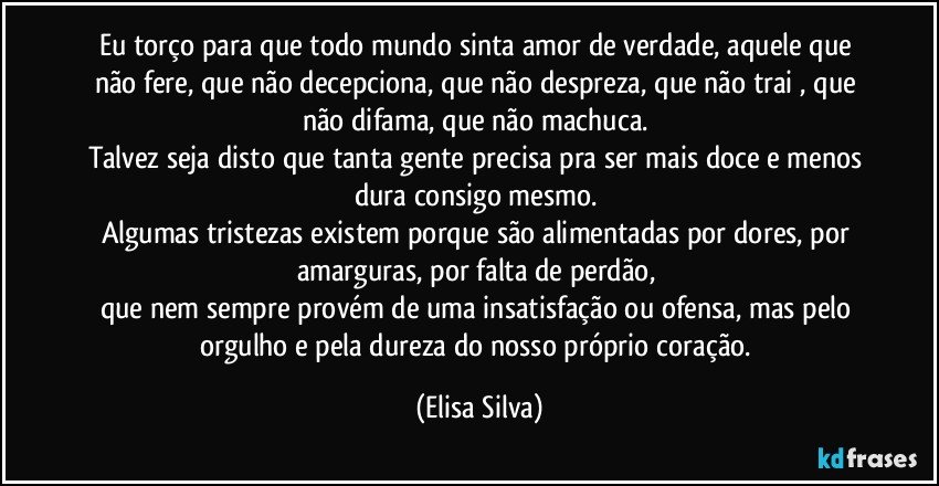 Eu torço para que todo mundo sinta amor de verdade, aquele que não fere, que não decepciona, que não despreza, que não trai , que não difama, que não machuca. 
Talvez seja disto que tanta gente precisa pra ser mais doce e menos dura consigo mesmo. 
Algumas tristezas existem porque são alimentadas por dores, por amarguras, por falta de perdão, 
que nem sempre provém de uma insatisfação ou ofensa, mas pelo orgulho e pela dureza do nosso próprio coração. (Elisa Silva)