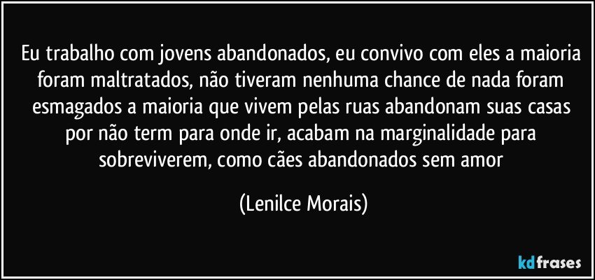 eu trabalho com jovens abandonados, eu convivo com eles a maioria foram maltratados, não tiveram nenhuma chance de nada foram esmagados a maioria que vivem pelas ruas abandonam suas casas por não term para onde ir, acabam na marginalidade para sobreviverem, como cães abandonados sem amor (Lenilce Morais)