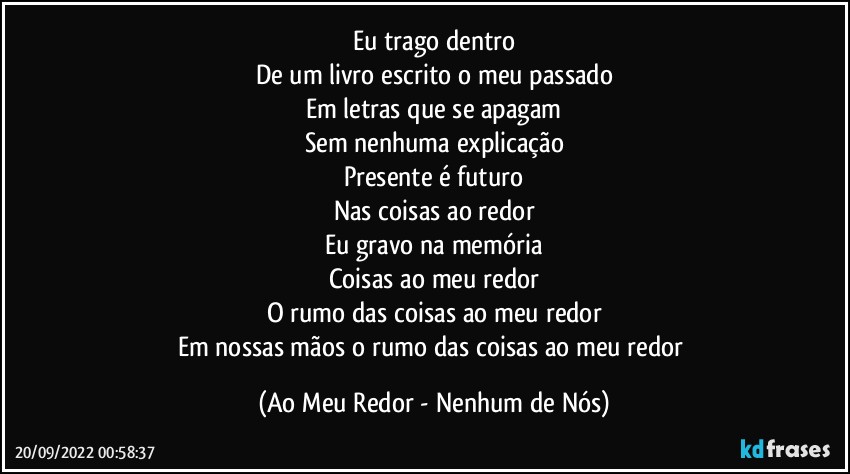 Eu trago dentro
De um livro escrito o meu passado
Em letras que se apagam
Sem nenhuma explicação
Presente é futuro
Nas coisas ao redor
Eu gravo na memória
Coisas ao meu redor
O rumo das coisas ao meu redor
Em nossas mãos o rumo das coisas ao meu redor (Ao Meu Redor - Nenhum de Nós)