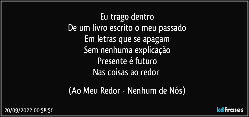 Eu trago dentro
De um livro escrito o meu passado
Em letras que se apagam
Sem nenhuma explicação
Presente é futuro
Nas coisas ao redor (Ao Meu Redor - Nenhum de Nós)