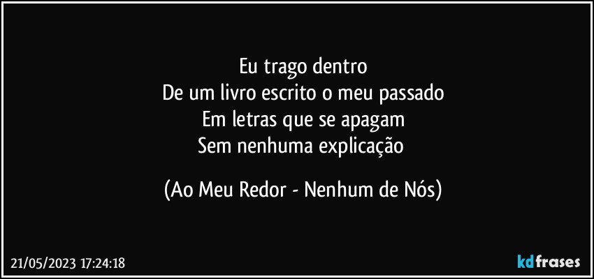 Eu trago dentro
De um livro escrito o meu passado
Em letras que se apagam
Sem nenhuma explicação (Ao Meu Redor - Nenhum de Nós)