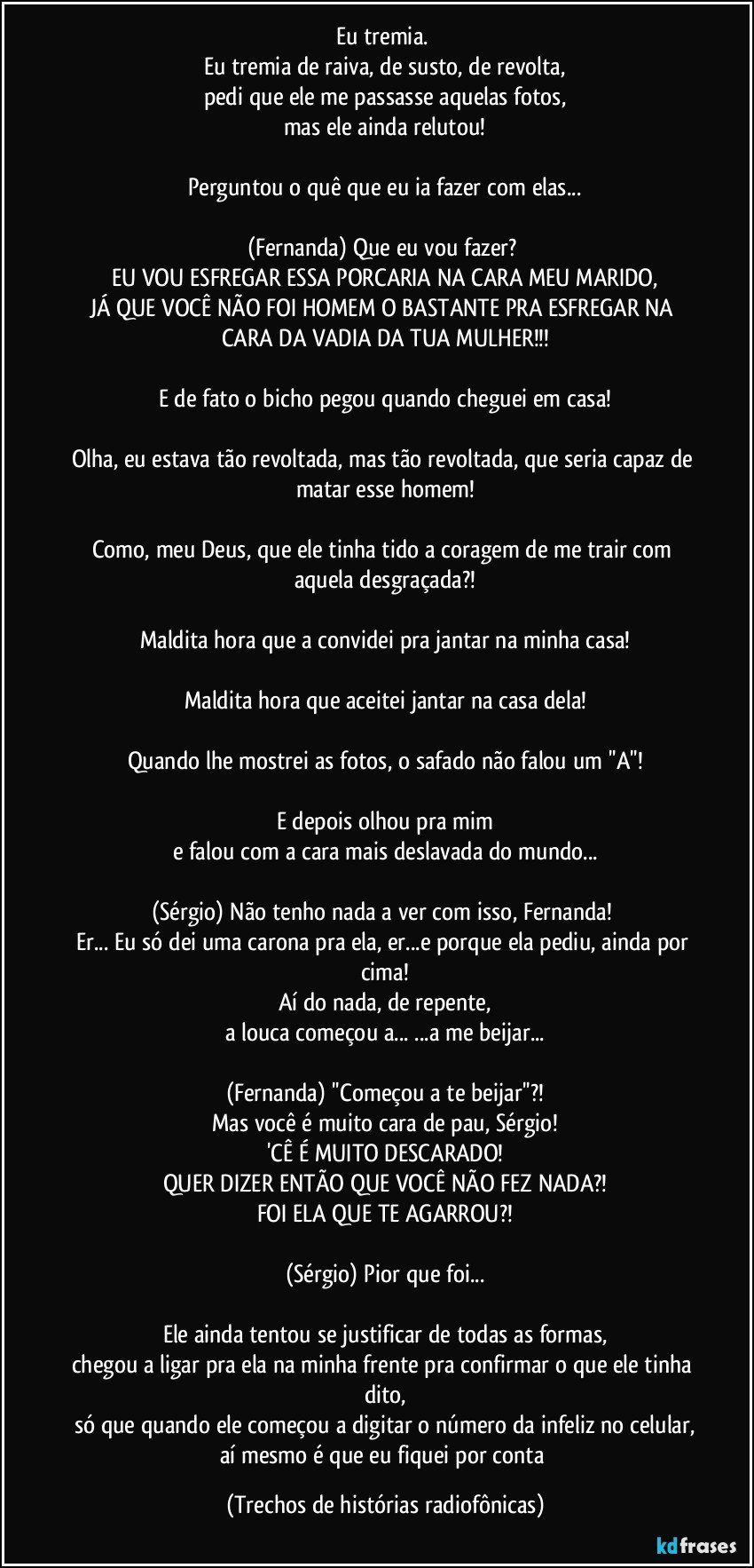 Eu tremia. 
Eu tremia de raiva, de susto, de revolta,
pedi que ele me passasse aquelas fotos,
mas ele ainda relutou!

Perguntou o quê que eu ia fazer com elas...

(Fernanda) Que eu vou fazer? 
EU VOU ESFREGAR ESSA PORCARIA NA CARA MEU MARIDO,
JÁ QUE VOCÊ NÃO FOI HOMEM O BASTANTE PRA ESFREGAR NA CARA DA VADIA DA TUA MULHER!!!

E de fato o bicho pegou quando cheguei em casa!

Olha, eu estava tão revoltada, mas tão revoltada, que seria capaz de matar esse homem!

Como, meu Deus, que ele tinha tido a coragem de me trair com aquela desgraçada?!

Maldita hora que a convidei pra jantar na minha casa!

Maldita hora que aceitei jantar na casa dela!

Quando lhe mostrei as fotos, o safado não falou um ''A''!

E depois olhou pra mim
e falou com a cara mais deslavada do mundo...

(Sérgio) Não tenho nada a ver com isso, Fernanda! 
Er... Eu só dei uma carona pra ela, er...e porque ela pediu, ainda por cima!
Aí do nada, de repente,
a louca começou a... ...a me beijar...

(Fernanda) ''Começou a te beijar''?!
Mas você é muito cara de pau, Sérgio!
'CÊ É MUITO DESCARADO!
QUER DIZER ENTÃO QUE VOCÊ NÃO FEZ NADA?!
FOI ELA QUE TE AGARROU?!

(Sérgio) Pior que foi...

Ele ainda tentou se justificar de todas as formas,
chegou a ligar pra ela na minha frente pra confirmar o que ele tinha dito,
só que quando ele começou a digitar o número da infeliz no celular,
aí mesmo é que eu fiquei por conta (Trechos de histórias radiofônicas)