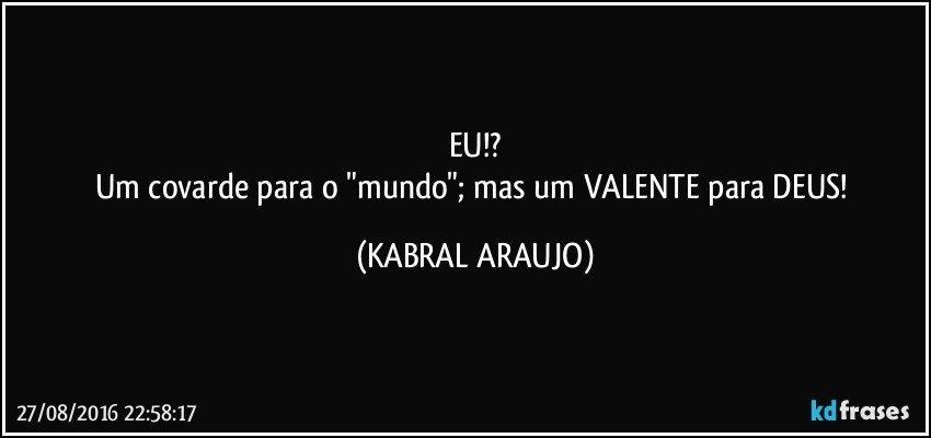 EU!?
Um covarde para o "mundo"; mas um VALENTE para DEUS! (KABRAL ARAUJO)