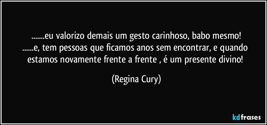 ...eu valorizo demais um gesto carinhoso,  babo mesmo!
...e, tem pessoas que ficamos anos sem encontrar, e quando estamos novamente frente a frente , é um presente divino! (Regina Cury)