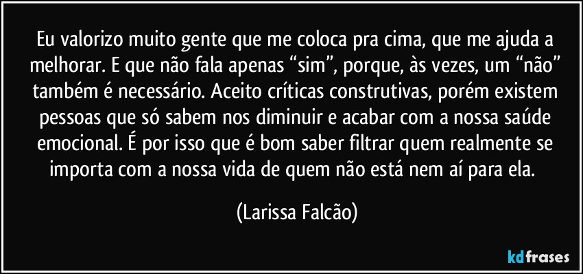 Eu valorizo muito gente que me coloca pra cima, que me ajuda a melhorar. E que não fala apenas “sim”, porque, às vezes, um “não” também é necessário. Aceito críticas construtivas, porém existem pessoas que só sabem nos diminuir e acabar com a nossa saúde emocional. É por isso que é bom saber filtrar quem realmente se importa com a nossa vida de quem não está nem aí para ela.⁠ (Larissa Falcão)