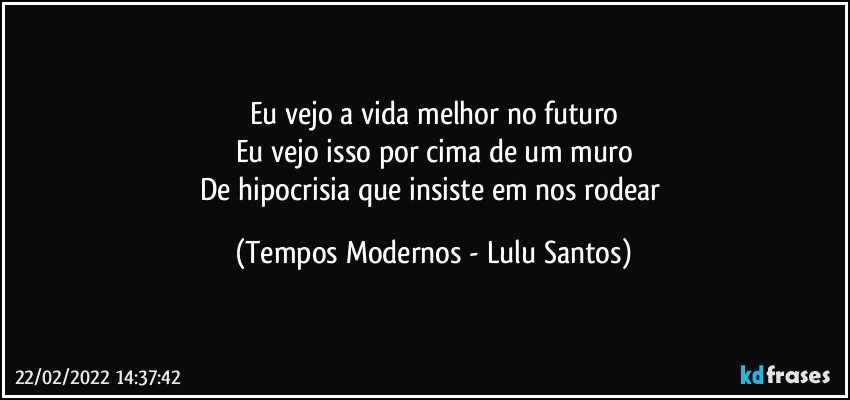 Eu vejo a vida melhor no futuro
Eu vejo isso por cima de um muro
De hipocrisia que insiste em nos rodear (Tempos Modernos - Lulu Santos)