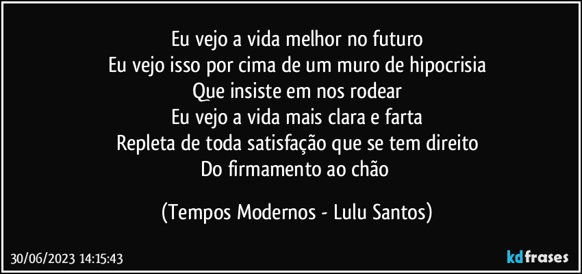 Eu vejo a vida melhor no futuro
Eu vejo isso por cima de um muro de hipocrisia
Que insiste em nos rodear
Eu vejo a vida mais clara e farta
Repleta de toda satisfação que se tem direito
Do firmamento ao chão (Tempos Modernos - Lulu Santos)