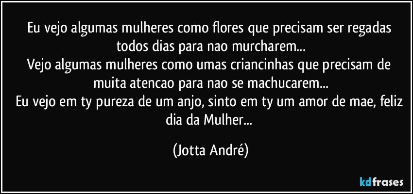 Eu vejo algumas mulheres como flores que precisam ser regadas todos dias para nao murcharem...
Vejo algumas mulheres como umas criancinhas que precisam de muita atencao para nao se machucarem...
Eu vejo em ty pureza de um anjo, sinto em ty um amor de mae, feliz dia da Mulher... (Jotta André)