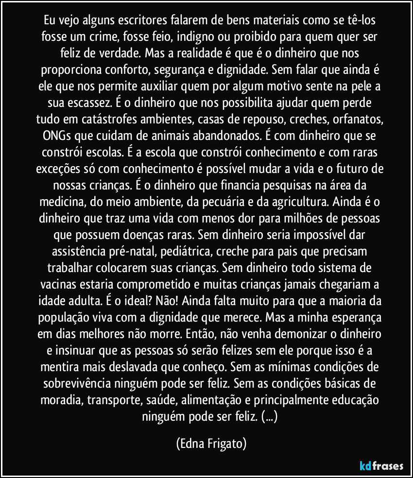 Eu vejo alguns escritores falarem de bens materiais como se tê-los fosse um crime, fosse feio, indigno ou proibido para quem quer ser feliz de verdade. Mas a realidade é que é o dinheiro que nos proporciona conforto, segurança e dignidade. Sem falar que ainda é ele que nos permite auxiliar quem por algum motivo sente na pele a sua escassez. É o dinheiro que nos possibilita ajudar quem perde tudo em catástrofes ambientes, casas de repouso, creches, orfanatos, ONGs que cuidam de animais abandonados. É com dinheiro que se constrói escolas. É a escola que constrói conhecimento e com raras exceções só com conhecimento é possível mudar a vida e o futuro de nossas crianças. É o dinheiro que financia pesquisas na área da medicina, do meio ambiente, da pecuária e da agricultura. Ainda é o dinheiro que traz uma vida com menos dor para milhões de pessoas que possuem doenças raras. Sem dinheiro seria impossível dar assistência pré-natal, pediátrica, creche para pais que precisam trabalhar colocarem suas crianças. Sem dinheiro todo sistema de vacinas estaria comprometido e muitas crianças jamais chegariam a idade adulta. É o ideal? Não! Ainda falta muito para que a maioria da população viva com a dignidade que merece. Mas a minha esperança em dias melhores não morre. Então, não venha demonizar o dinheiro e insinuar que as pessoas só serão felizes sem ele porque isso é a mentira mais deslavada que conheço. Sem as mínimas condições de sobrevivência ninguém pode ser feliz. Sem as condições básicas de moradia, transporte, saúde, alimentação e principalmente educação ninguém pode ser feliz. (...) (Edna Frigato)