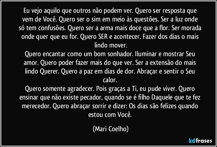 Eu vejo aquilo que outros não podem ver. Quero ser resposta que vem de Você. Quero ser o sim em meio às questões. Ser a luz onde só tem confusões. Quero ser a arma mais doce que a flor. Ser morada onde quer que eu for. Quero SER e acontecer. Fazer dos dias o mais lindo mover.
Quero encantar como um bom sonhador. Iluminar e mostrar Seu amor. Quero poder fazer mais do que ver. Ser a extensão do mais lindo Querer. Quero a paz em dias de dor. Abraçar e sentir o Seu calor. 
Quero somente agradecer. Pois graças a Ti, eu pude viver. Quero ensinar que não existe pecador, quando se é filho Daquele que te fez merecedor. Quero abraçar sorrir e dizer: Os dias são felizes quando estou com Você. (Mari Coelho)