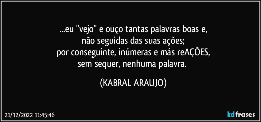 ...eu "vejo" e ouço tantas palavras boas e,
não seguidas das suas ações;
por conseguinte, inúmeras e más  reAÇÕES,
sem sequer, nenhuma palavra. (KABRAL ARAUJO)