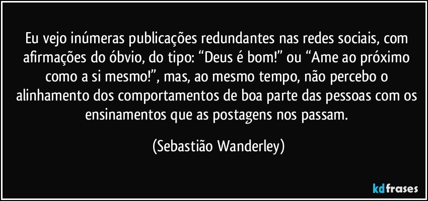 Eu vejo inúmeras publicações redundantes nas redes sociais, com afirmações do óbvio, do tipo: “Deus é bom!” ou “Ame ao próximo como a si mesmo!”, mas, ao mesmo tempo, não percebo o alinhamento dos comportamentos de boa parte das pessoas com os ensinamentos que as postagens nos passam. (Sebastião Wanderley)