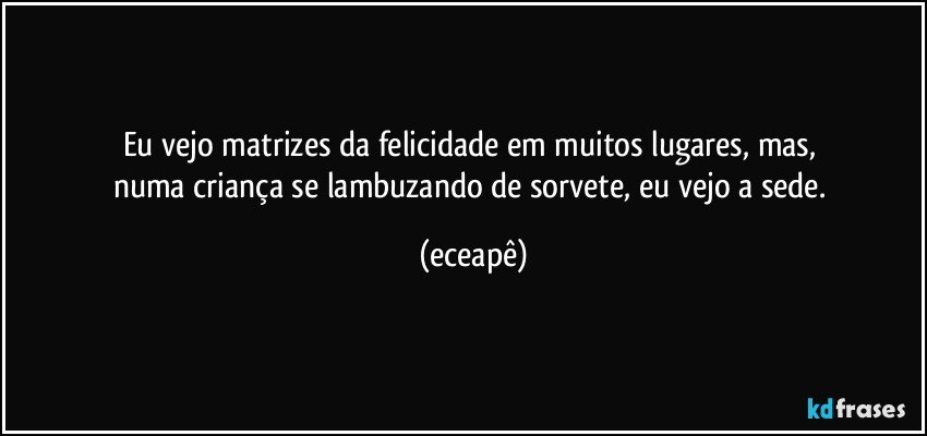 Eu vejo  matrizes da felicidade em muitos lugares, mas, 
numa criança se lambuzando de sorvete, eu vejo a sede. (eceapê)