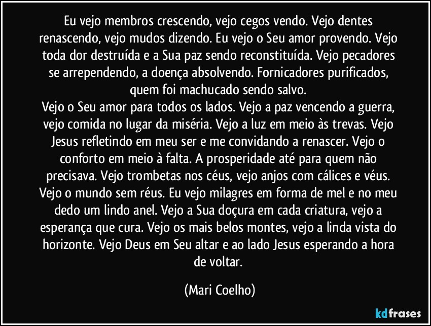 Eu vejo membros crescendo, vejo cegos vendo. Vejo dentes renascendo, vejo mudos dizendo. Eu vejo o Seu amor provendo. Vejo toda dor destruída e a Sua paz sendo reconstituída. Vejo pecadores se arrependendo, a doença absolvendo. Fornicadores purificados, quem foi machucado sendo salvo. 
Vejo o Seu amor para todos os lados. Vejo a paz vencendo a guerra, vejo comida no lugar da miséria. Vejo a luz em meio às trevas. Vejo Jesus refletindo em meu ser e me convidando a renascer. Vejo o conforto em meio à falta. A prosperidade até para quem não precisava. Vejo trombetas nos céus, vejo anjos com cálices e véus. 
Vejo o mundo sem réus. Eu vejo milagres em forma de mel e no meu dedo um lindo anel. Vejo a Sua doçura em cada criatura, vejo a esperança que cura. Vejo os mais belos montes, vejo a linda vista do horizonte. Vejo Deus em Seu altar e ao lado Jesus esperando a hora de voltar. (Mari Coelho)