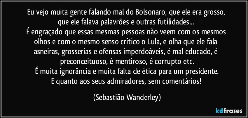 Eu vejo muita gente falando mal do Bolsonaro, que ele era grosso, que ele falava palavrões e outras futilidades... 
É engraçado que essas mesmas pessoas não veem com os mesmos olhos e com o mesmo senso crítico o Lula, e olha que ele fala asneiras, grosserias e ofensas imperdoáveis, é mal educado, é preconceituoso, é mentiroso, é corrupto etc.
É muita ignorância e muita falta de ética para um presidente.
E quanto aos seus admiradores, sem comentários! (Sebastião Wanderley)