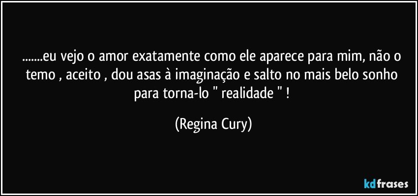 ...eu vejo o amor exatamente como  ele aparece para mim, não o temo , aceito ,  dou asas  à   imaginação e  salto no mais belo sonho para torna-lo   " realidade " ! (Regina Cury)