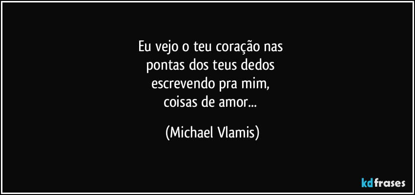 Eu vejo o teu coração nas  
pontas dos teus dedos 
escrevendo pra mim, 
coisas de amor... (Michael Vlamis)