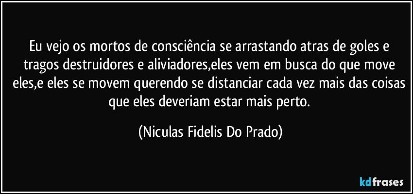 Eu vejo os mortos de consciência se arrastando atras de goles e tragos destruidores e aliviadores,eles vem em busca do que move eles,e eles se movem querendo se distanciar cada vez mais das coisas que eles deveriam estar mais perto. (Niculas Fidelis Do Prado)