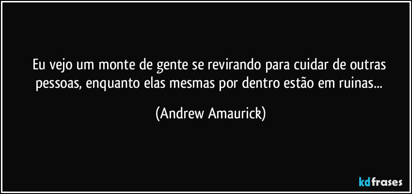 Eu vejo um monte de gente se revirando para cuidar de outras pessoas, enquanto elas mesmas por dentro estão em ruinas... (Andrew Amaurick)