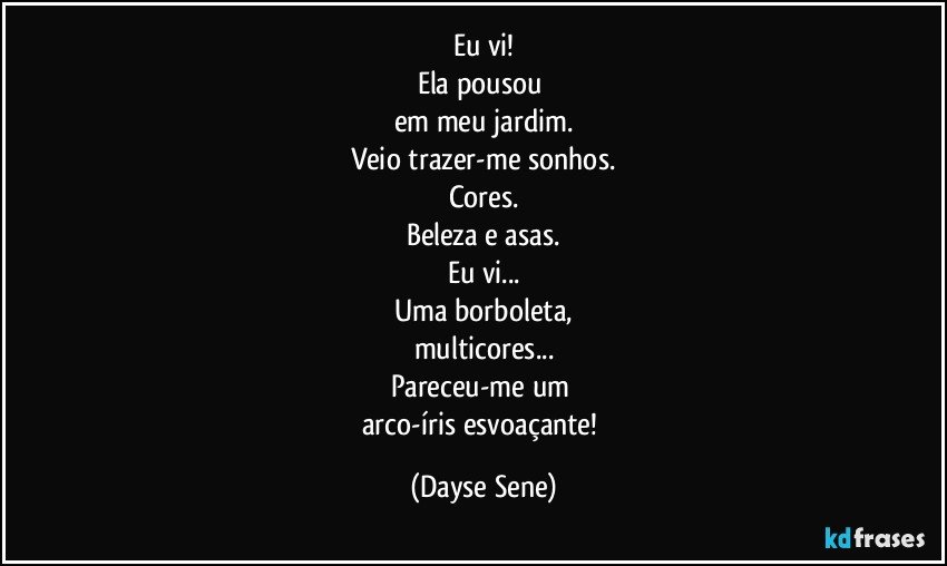 Eu vi!
Ela pousou 
em meu jardim.
Veio trazer-me sonhos.
Cores.
Beleza e asas.
Eu vi...
Uma borboleta,
multicores...
Pareceu-me um 
arco-íris esvoaçante! (Dayse Sene)