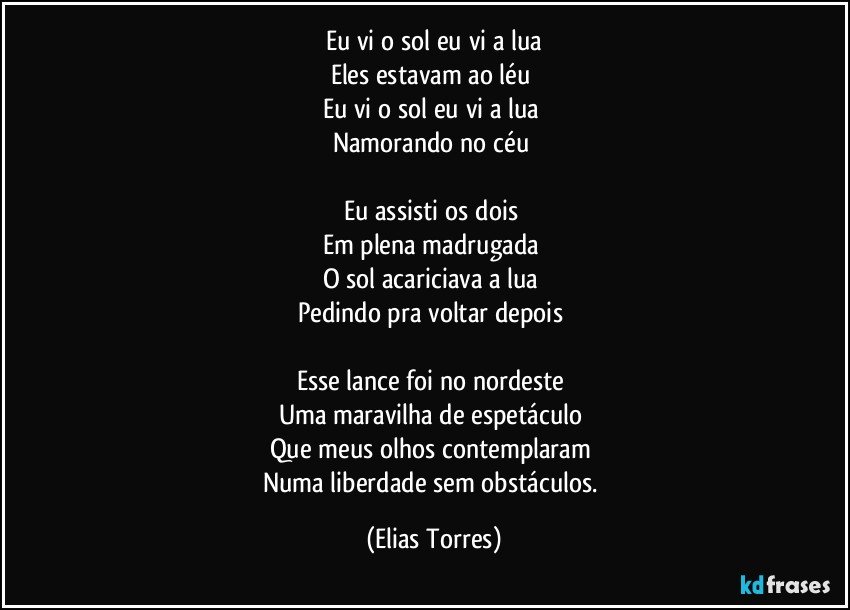 Eu vi o sol eu vi a lua
Eles estavam ao léu 
Eu vi o sol eu vi a lua 
Namorando no céu 

Eu assisti os dois 
Em plena madrugada 
O sol acariciava a lua 
Pedindo pra voltar depois  

Esse lance foi no nordeste 
Uma maravilha de espetáculo 
Que meus olhos contemplaram 
Numa liberdade sem obstáculos. (Elias Torres)