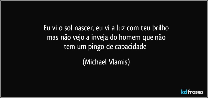 Eu vi o sol nascer, eu vi a luz com teu brilho
mas não vejo a inveja do homem que não
tem um pingo de capacidade (Michael Vlamis)