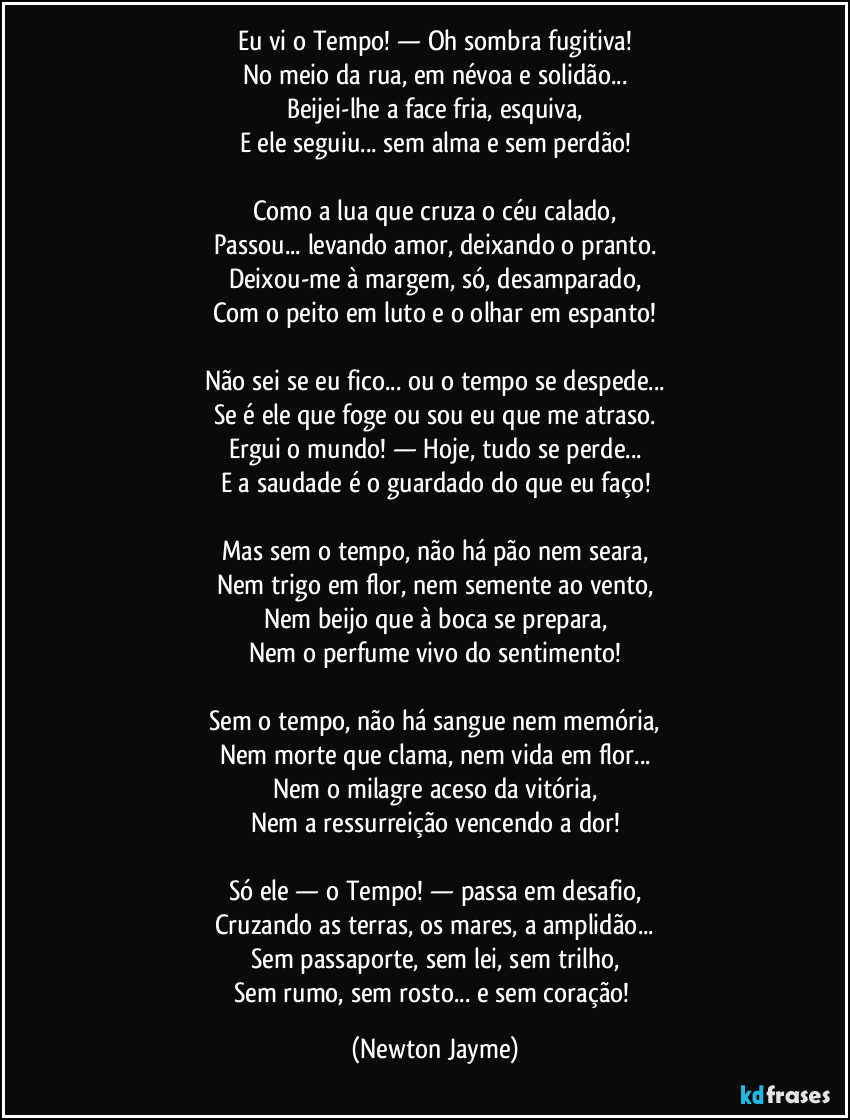 Eu vi o Tempo! — Oh sombra fugitiva!
No meio da rua, em névoa e solidão...
Beijei-lhe a face fria, esquiva,
E ele seguiu... sem alma e sem perdão!
Como a lua que cruza o céu calado,
Passou... levando amor, deixando o pranto.
Deixou-me à margem, só, desamparado,
Com o peito em luto e o olhar em espanto!
Não sei se eu fico... ou o tempo se despede...
Se é ele que foge ou sou eu que me atraso.
Ergui o mundo! — Hoje, tudo se perde...
E a saudade é o guardado do que eu faço!
Mas sem o tempo, não há pão nem seara,
Nem trigo em flor, nem semente ao vento,
Nem beijo que à boca se prepara,
Nem o perfume vivo do sentimento!
Sem o tempo, não há sangue nem memória,
Nem morte que clama, nem vida em flor...
Nem o milagre aceso da vitória,
Nem a ressurreição vencendo a dor!
Só ele — o Tempo! — passa em desafio,
Cruzando as terras, os mares, a amplidão...
Sem passaporte, sem lei, sem trilho,
Sem rumo, sem rosto... e sem coração! (Newton Jayme)