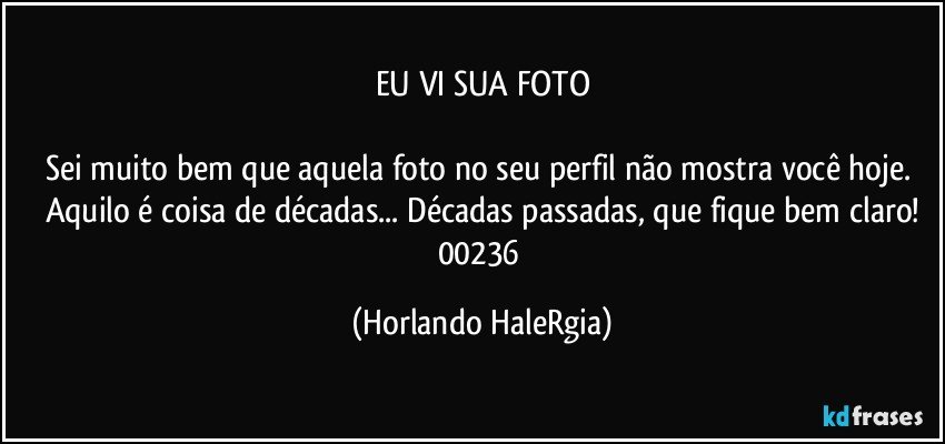 EU VI SUA FOTO

Sei muito bem que aquela foto no seu perfil não mostra você hoje. Aquilo é coisa de décadas... Décadas passadas, que fique bem claro!
00236 (Horlando HaleRgia)