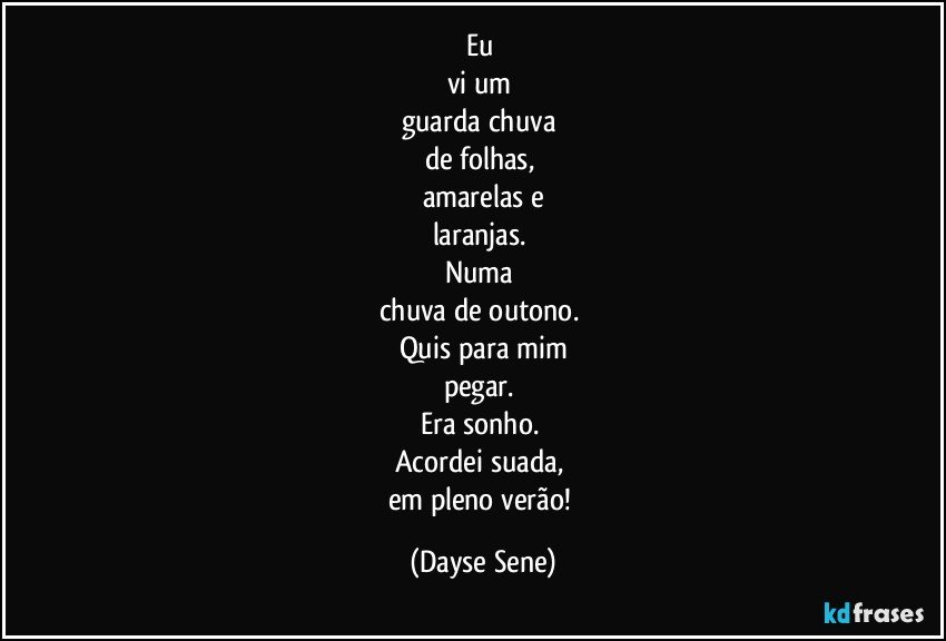 Eu 
vi um 
guarda chuva 
de folhas, 
amarelas e
laranjas. 
Numa 
chuva de outono. 
Quis para mim
pegar. 
Era sonho. 
Acordei suada, 
em pleno verão! (Dayse Sene)