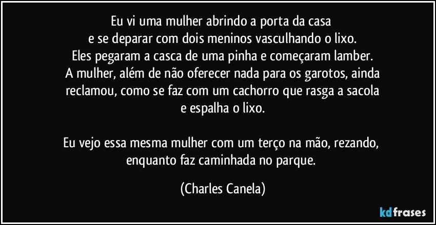 Eu vi uma mulher abrindo a porta da casa 
e se deparar com dois meninos vasculhando o lixo.
Eles pegaram a casca de uma pinha e começaram lamber.
A mulher, além de não oferecer nada para os garotos, ainda
reclamou, como se faz com um cachorro que rasga a sacola
e espalha o lixo.

Eu vejo essa mesma mulher com um terço na mão, rezando, enquanto faz caminhada no parque. (Charles Canela)