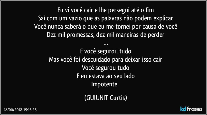 Eu vi você cair e lhe persegui até o fim
Saí com um vazio que as palavras não podem explicar
Você nunca saberá o que eu me tornei por causa de você
Dez mil promessas, dez mil maneiras de perder
…
E você segurou tudo
Mas você foi descuidado para deixar isso cair
Você segurou tudo
E eu estava ao seu lado
Impotente. (GUIUNIT Curtis)