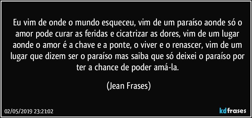 Eu vim de onde o mundo esqueceu, vim de um paraíso aonde só o amor pode curar as feridas e cicatrizar as dores, vim de um lugar aonde o amor é a chave e a ponte, o viver e o renascer, vim de um lugar que dizem ser o paraíso mas saiba que só deixei o paraíso por ter a chance de poder amá-la. (Jean Frases)