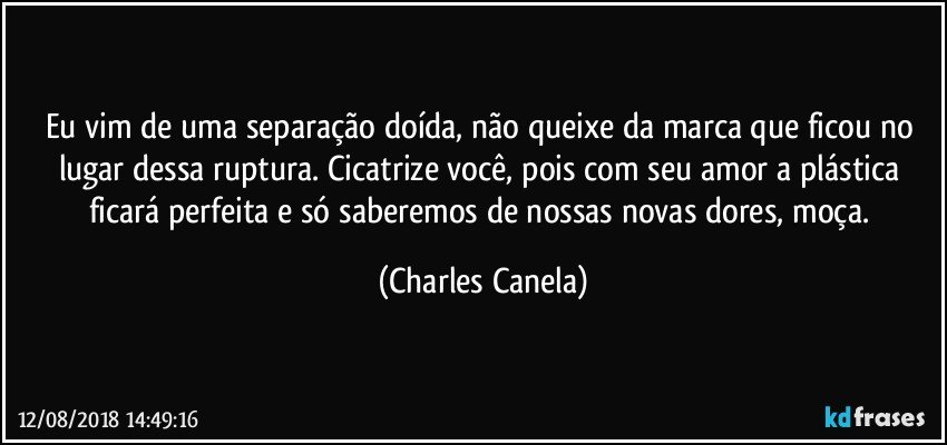 Eu vim de uma separação doída, não queixe da marca que ficou no lugar dessa ruptura. Cicatrize você, pois com seu amor a plástica ficará perfeita e só saberemos de nossas novas dores, moça. (Charles Canela)