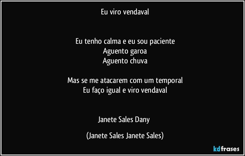 Eu viro vendaval


Eu tenho calma e eu sou paciente
Aguento garoa
Aguento chuva

Mas se me atacarem com um temporal
Eu faço igual e viro vendaval


Janete Sales Dany (Janete Sales Janete Sales)