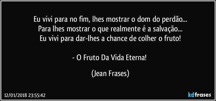 Eu vivi para no fim, lhes mostrar o dom do perdão...
Para lhes mostrar o que realmente é a salvação...
Eu vivi para dar-lhes a chance de colher o fruto!

- O Fruto Da Vida Eterna! (Jean Frases)