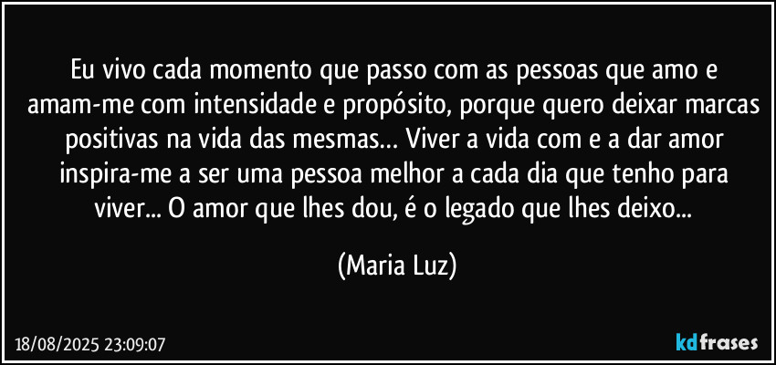 Eu vivo cada momento que passo com as pessoas que amo e amam-me com intensidade e propósito, porque quero deixar marcas positivas na vida das mesmas… Viver a vida com e a dar amor inspira-me a ser uma pessoa melhor a cada dia que tenho para viver... O amor que lhes dou, é o legado que lhes deixo... (Maria Luz)
