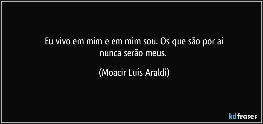 Eu vivo em mim e em mim sou. Os que são por aí
nunca serão meus. (Moacir Luís Araldi)