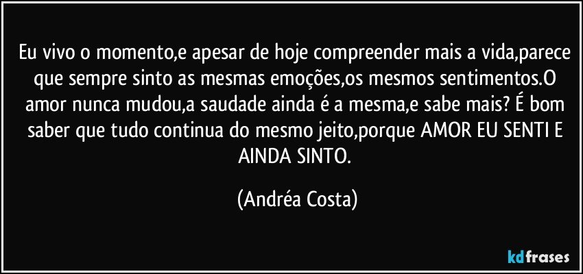 Eu vivo o momento,e apesar de hoje compreender mais a vida,parece que sempre sinto as mesmas emoções,os mesmos sentimentos.O amor nunca mudou,a saudade ainda é a mesma,e sabe mais? É bom saber que tudo continua do mesmo jeito,porque AMOR EU SENTI E AINDA SINTO. (Andréa Costa)