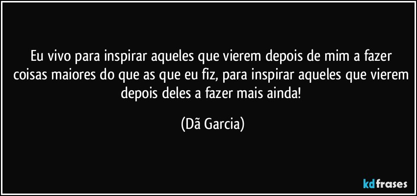Eu vivo para inspirar aqueles que vierem depois de mim a fazer coisas maiores do que as que eu fiz, para inspirar aqueles que vierem depois deles a fazer mais ainda! (Dã Garcia)