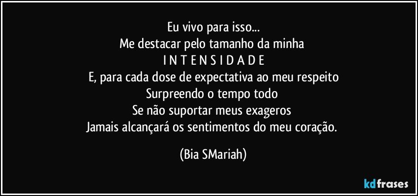 Eu vivo para isso...
Me destacar pelo tamanho da minha 
I N T E N S I D A D E
E, para cada dose de expectativa ao meu respeito
Surpreendo o tempo todo 
Se não suportar meus exageros 
Jamais alcançará os sentimentos do meu coração. (Bia SMariah)